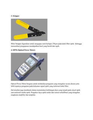 3. Stripper
Miler Stripper digunakan untuk mengupas serat berlapis 250µm pada kabel fiber optik. Sehingga
memastikan pengupasan mendapatkan hasil yang bersih dan rapih.
4. OPM (Optical Power Meter)
Optical Power Meter berguna untuk melakukan pengujian yang mengukur secara akurat yaitu
lebih tepatnya pengujian pada kekuatan signal optik yang melewati kabel fiber.
Hal tersebut juga membantu dalam menentukan kehilangan daya yang terjadi pada sinyal optik
saat melewati media optik. Pengukur daya optik terdiri dari sensor terkalibrasi yang mengukur
rangkaian amplifier dan tampilan.
 