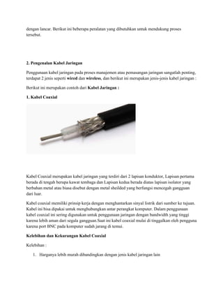dengan lancar. Berikut ini beberapa peralatan yang dibutuhkan untuk mendukung proses
tersebut.
2. Pengenalan Kabel Jaringan
Penggunaan kabel jaringan pada proses manajemen atau pemasangan jaringan sangatlah penting,
terdapat 2 jenis seperti wired dan wireless, dan berikut ini merupakan jenis-jenis kabel jaringan :
Berikut ini merupakan contoh dari Kabel Jaringan :
1. Kabel Coaxial
Kabel Coaxial merupakan kabel jaringan yang terdiri dari 2 lapisan konduktor, Lapisan pertama
berada di tengah berupa kawat tembaga dan Lapisan kedua berada diatas lapisan isolator yang
berbahan metal atau biasa disebut dengan metal sheilded yang berfungsi mencegah gangguan
dari luar.
Kabel coaxial memiliki prinsip kerja dengan menghantarkan sinyal listrik dari sumber ke tujuan.
Kabel ini bisa dipakai untuk menghubungkan antar perangkat komputer. Dalam penggunaan
kabel coaxial ini sering digunakan untuk penggunaan jaringan dengan bandwidth yang tinggi
karena lebih aman dari segala gangguan.Saat ini kabel coaxial mulai di tinggalkan oleh pengguna
karena port BNC pada komputer sudah jarang di temui.
Kelebihan dan Kekurangan Kabel Coaxial
Kelebihan :
1. Harganya lebih murah dibandingkan dengan jenis kabel jaringan lain
 