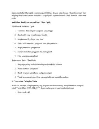Kecepatan kabel fiber optik bisa mencapai 100Gbps dengan jarak hingga ribuan kilometer. Dan
ini yang menjadi faktor saat ini bahwa ISP penyedia layanan internet kabel, memilih kabel fiber
optik.
Kelebihan dan Kekurangan Kabel Fiber Optik
Kelebihan Kabel Fiber Optik
1. Transmisi data dengan kecepatan yang tinggi
2. Bandwidth yang besar hingga Gigabit
3. Jangkauan wilayahnya yang luas
4. Kabel lebih awet dari gangguan alam yang ekstrem
5. Biaya perawatan yang murah
6. Mampu menahan gangguan elektromagnetik
7. Fitur keamanan yang kuat
Kekurangan Kabel Fiber Optik
1. Harganya paling mahal dibandingkan jenis kabel lainnya
2. Proses instalasi yang rumit
3. Butuh investasi yang besar saat pemasangan
4. Tidak sembarang teknisi bisa memperbaiki saat terjadi kerusakan.
3. Pengenalan Crimping Tools
Selain itu, terdapat crimping tools yang berguna untuk memotong, merapihkan dan mengunci
kabel Twisted Pair (UTP, FTP, STP) dalam melakukan proses instalasi jaringan.
1. Konektor RJ-45
 