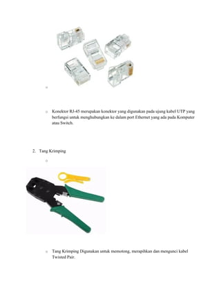 o
o Konektor RJ-45 merupakan konektor yang digunakan pada ujung kabel UTP yang
berfungsi untuk menghubungkan ke dalam port Ethernet yang ada pada Komputer
atau Switch.
2. Tang Krimping
o
o Tang Krimping Digunakan untuk memotong, merapihkan dan mengunci kabel
Twisted Pair.
 