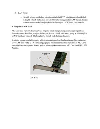 3. LAN Tester
o Setelah selesai melakukan crimping pada kabel UTP, misalkan membuat Kabel
Straight, setelah itu lakukan tes kabel tersebut menggunakan LAN Tester, dengan
cara memasukkan kedua ujung kabel kedalam port LAN Tester yang tersedia.
4. Pengenalan NIC Card
NIC Card atau Network Interface Card berguna untuk menghubungkan antara jaringan lokal
dalam komputer ke dalam jaringan dari server. Seperti contoh pada kabel ujung A, dihubungkan
ke NIC Card dan Ujung B dihubungkan ke Switch pada Jaringan Internet.
Selain itu biasanya pada Komputer lebih tepatnya di mainboard sudah ada port Ethernet untuk
kabel LAN atau Kabel UTP. Terkadang juga jika belum ada maka kita memerlukan NIC Card
yang dibeli secara terpisah. Seperti berikut ini merupakan contoh dari NIC Card dan USB LAN
Adapter.
NIC Card
 