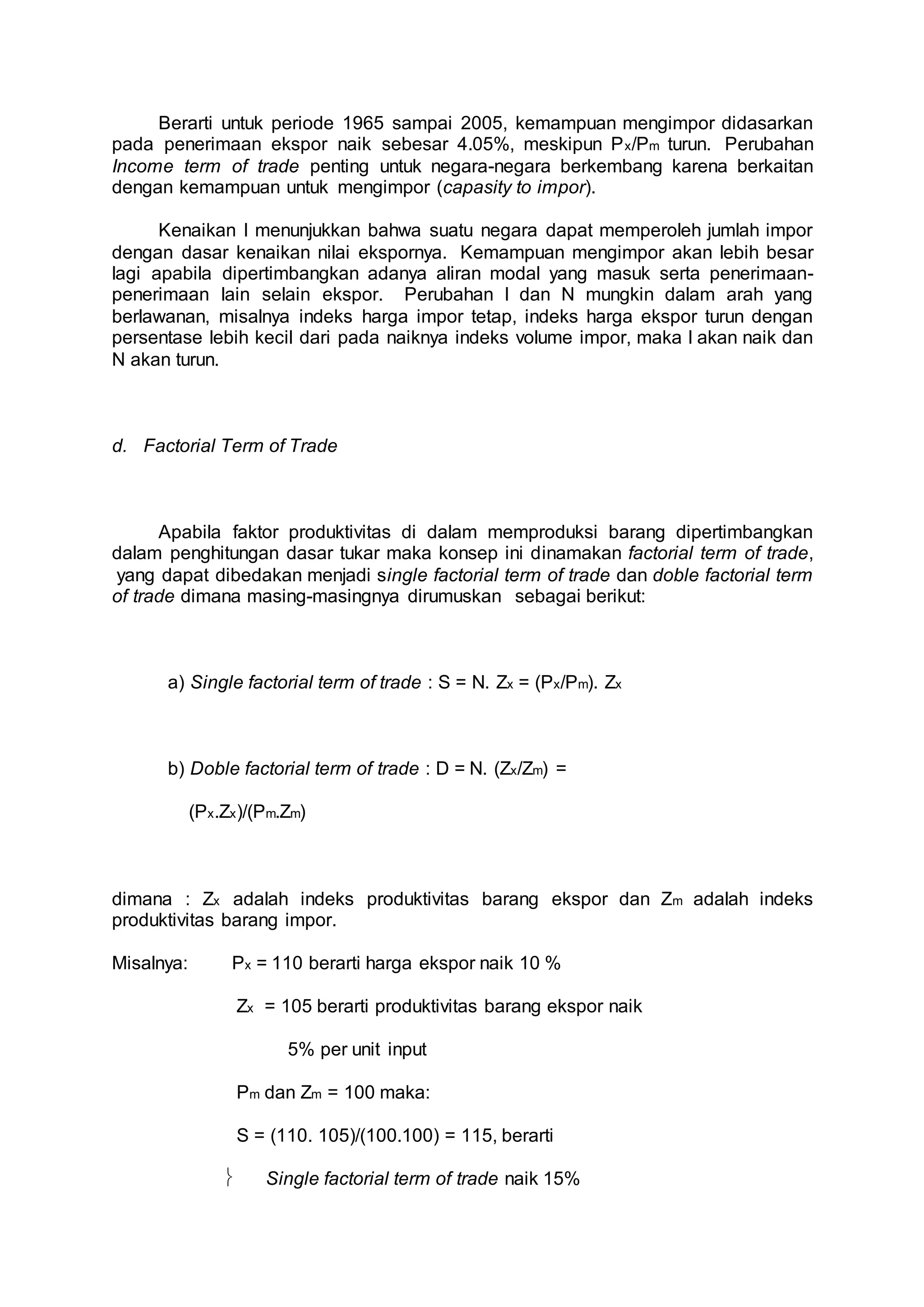 Berarti untuk periode 1965 sampai 2005, kemampuan mengimpor didasarkan 
pada penerimaan ekspor naik sebesar 4.05%, meskipun Px/Pm turun. Perubahan 
Income term of trade penting untuk negara-negara berkembang karena berkaitan 
dengan kemampuan untuk mengimpor (capasity to impor). 
Kenaikan I menunjukkan bahwa suatu negara dapat memperoleh jumlah impor 
dengan dasar kenaikan nilai ekspornya. Kemampuan mengimpor akan lebih besar 
lagi apabila dipertimbangkan adanya aliran modal yang masuk serta penerimaan-penerimaan 
lain selain ekspor. Perubahan I dan N mungkin dalam arah yang 
berlawanan, misalnya indeks harga impor tetap, indeks harga ekspor turun dengan 
persentase lebih kecil dari pada naiknya indeks volume impor, maka I akan naik dan 
N akan turun. 
d. Factorial Term of Trade 
Apabila faktor produktivitas di dalam memproduksi barang dipertimbangkan 
dalam penghitungan dasar tukar maka konsep ini dinamakan factorial term of trade, 
yang dapat dibedakan menjadi single factorial term of trade dan doble factorial term 
of trade dimana masing-masingnya dirumuskan sebagai berikut: 
a) Single factorial term of trade : S = N. Zx = (Px/Pm). Zx 
b) Doble factorial term of trade : D = N. (Zx/Zm) = 
(Px.Zx)/(Pm.Zm) 
dimana : Zx adalah indeks produktivitas barang ekspor dan Zm adalah indeks 
produktivitas barang impor. 
Misalnya: Px = 110 berarti harga ekspor naik 10 % 
Zx = 105 berarti produktivitas barang ekspor naik 
5% per unit input 
Pm dan Zm = 100 maka: 
S = (110. 105)/(100.100) = 115, berarti 
 Single factorial term of trade naik 15% 
 