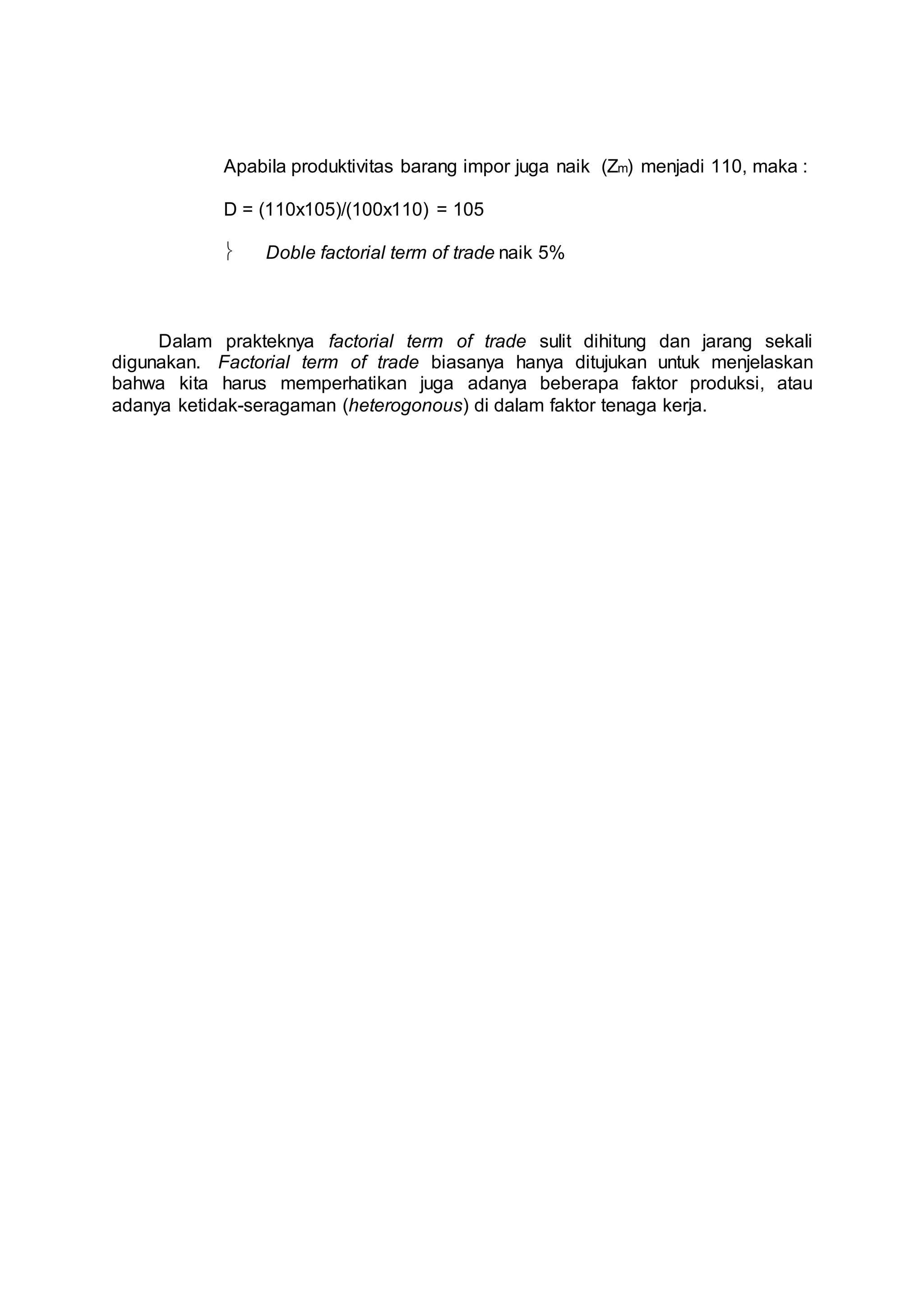 Apabila produktivitas barang impor juga naik (Zm) menjadi 110, maka : 
D = (110x105)/(100x110) = 105 
 Doble factorial term of trade naik 5% 
Dalam prakteknya factorial term of trade sulit dihitung dan jarang sekali 
digunakan. Factorial term of trade biasanya hanya ditujukan untuk menjelaskan 
bahwa kita harus memperhatikan juga adanya beberapa faktor produksi, atau 
adanya ketidak-seragaman (heterogonous) di dalam faktor tenaga kerja. 
