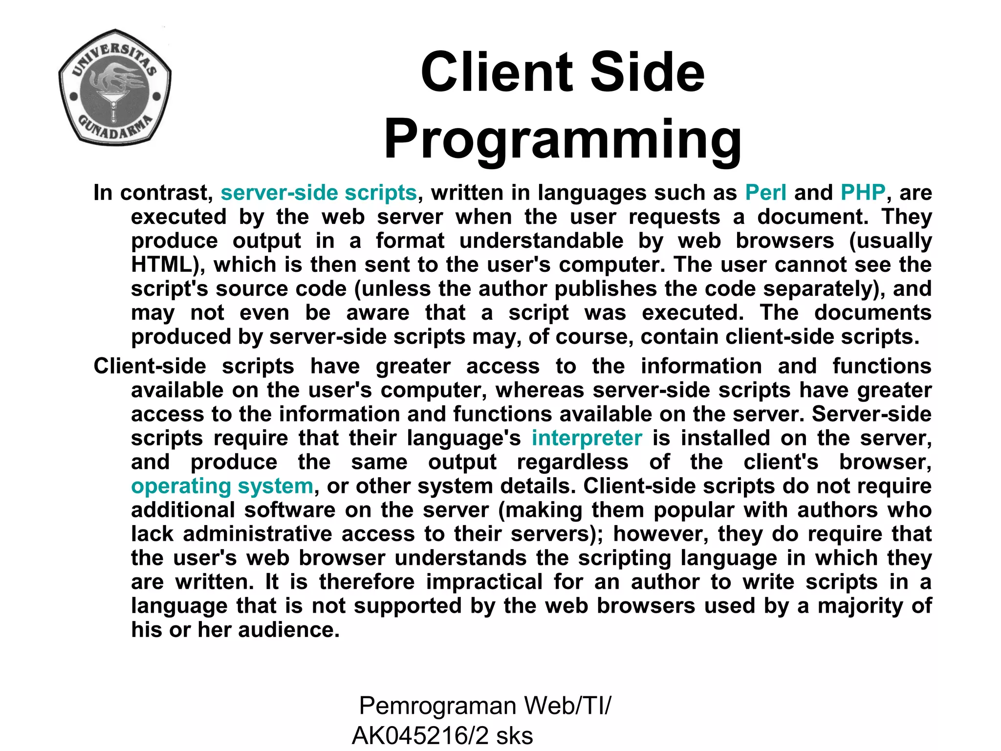 Client Side
Programming
In contrast, server-side scripts, written in languages such as Perl and PHP, are
executed by the web server when the user requests a document. They
produce output in a format understandable by web browsers (usually
HTML), which is then sent to the user's computer. The user cannot see the
script's source code (unless the author publishes the code separately), and
may not even be aware that a script was executed. The documents
produced by server-side scripts may, of course, contain client-side scripts.
Client-side scripts have greater access to the information and functions
available on the user's computer, whereas server-side scripts have greater
access to the information and functions available on the server. Server-side
scripts require that their language's interpreter is installed on the server,
and produce the same output regardless of the client's browser,
operating system, or other system details. Client-side scripts do not require
additional software on the server (making them popular with authors who
lack administrative access to their servers); however, they do require that
the user's web browser understands the scripting language in which they
are written. It is therefore impractical for an author to write scripts in a
language that is not supported by the web browsers used by a majority of
his or her audience.

Pemrograman Web/TI/
AK045216/2 sks

 