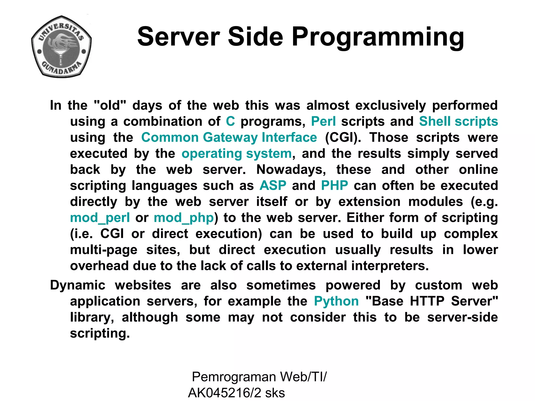 Server Side Programming
In the "old" days of the web this was almost exclusively performed
using a combination of C programs, Perl scripts and Shell scripts
using the Common Gateway Interface (CGI). Those scripts were
executed by the operating system, and the results simply served
back by the web server. Nowadays, these and other online
scripting languages such as ASP and PHP can often be executed
directly by the web server itself or by extension modules (e.g.
mod_perl or mod_php) to the web server. Either form of scripting
(i.e. CGI or direct execution) can be used to build up complex
multi-page sites, but direct execution usually results in lower
overhead due to the lack of calls to external interpreters.
Dynamic websites are also sometimes powered by custom web
application servers, for example the Python "Base HTTP Server"
library, although some may not consider this to be server-side
scripting.
Pemrograman Web/TI/
AK045216/2 sks

 