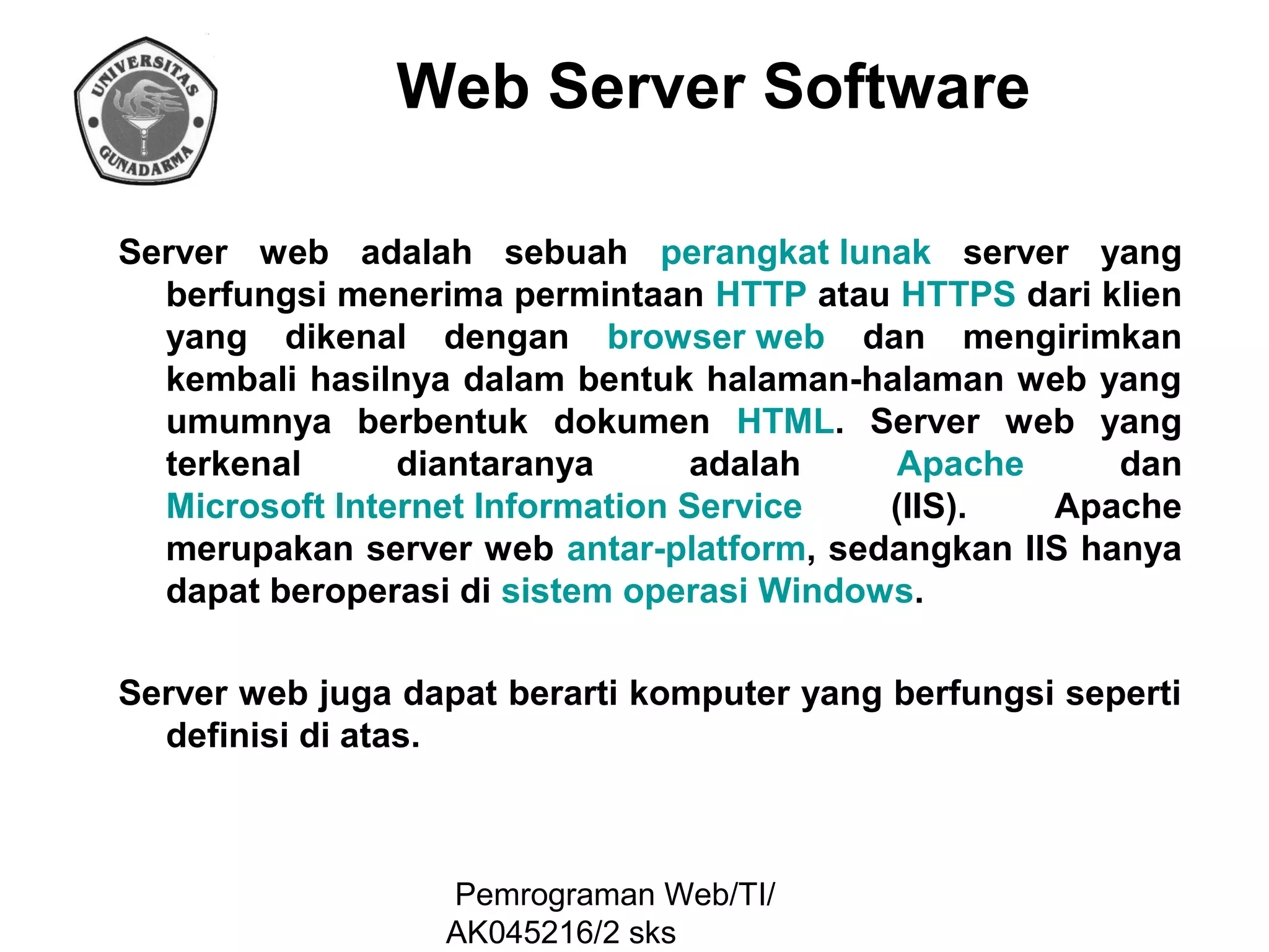 Web Server Software
Server web adalah sebuah perangkat lunak server yang
berfungsi menerima permintaan HTTP atau HTTPS dari klien
yang dikenal dengan browser web dan mengirimkan
kembali hasilnya dalam bentuk halaman-halaman web yang
umumnya berbentuk dokumen HTML. Server web yang
terkenal
diantaranya
adalah
Apache
dan
Microsoft Internet Information Service
(IIS).
Apache
merupakan server web antar-platform, sedangkan IIS hanya
dapat beroperasi di sistem operasi Windows.
Server web juga dapat berarti komputer yang berfungsi seperti
definisi di atas.

Pemrograman Web/TI/
AK045216/2 sks

 