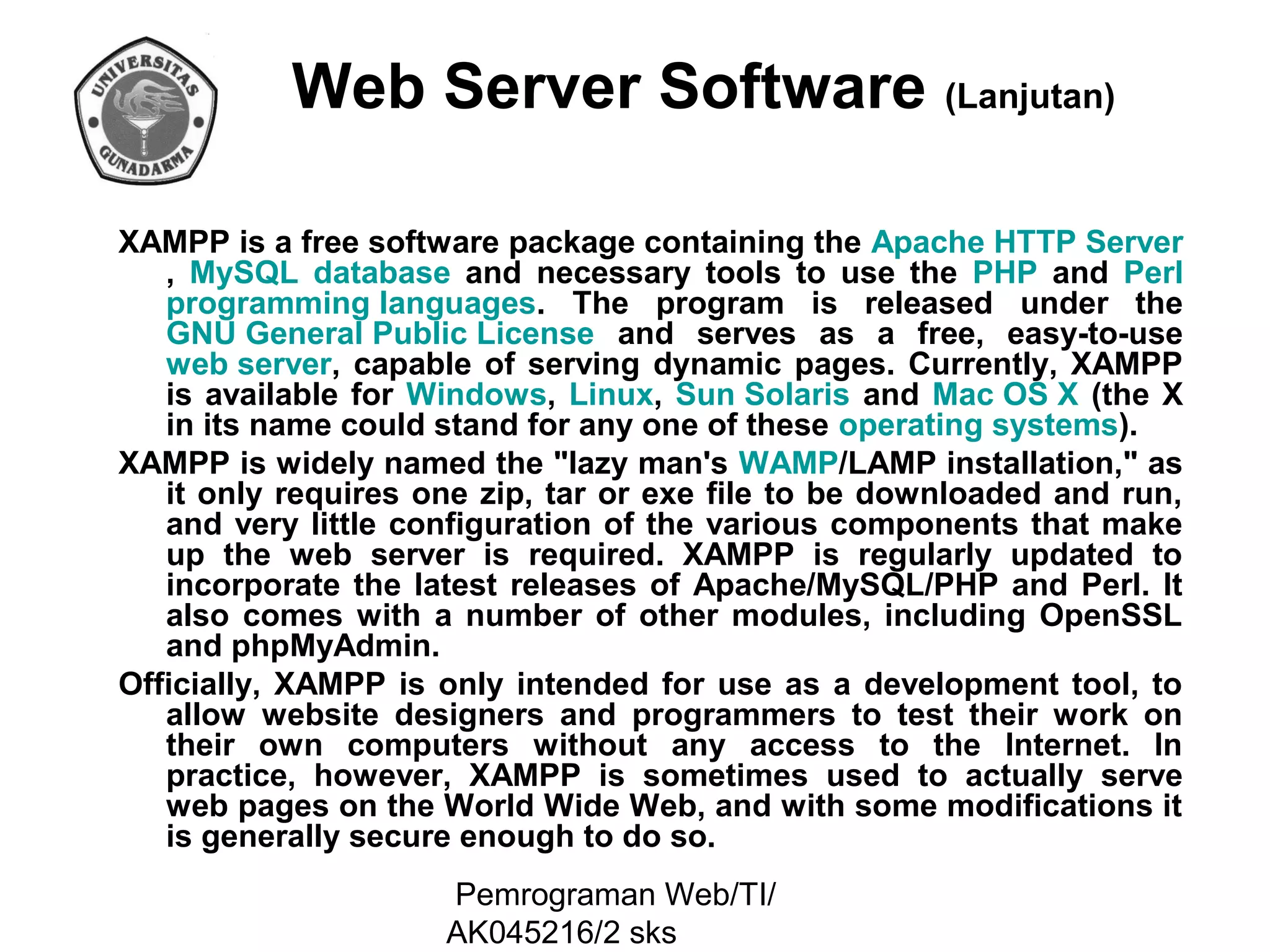 Web Server Software (Lanjutan)
XAMPP is a free software package containing the Apache HTTP Server
, MySQL database and necessary tools to use the PHP and Perl
programming languages. The program is released under the
GNU General Public License and serves as a free, easy-to-use
web server, capable of serving dynamic pages. Currently, XAMPP
is available for Windows, Linux, Sun Solaris and Mac OS X (the X
in its name could stand for any one of these operating systems).
XAMPP is widely named the "lazy man's WAMP/LAMP installation," as
it only requires one zip, tar or exe file to be downloaded and run,
and very little configuration of the various components that make
up the web server is required. XAMPP is regularly updated to
incorporate the latest releases of Apache/MySQL/PHP and Perl. It
also comes with a number of other modules, including OpenSSL
and phpMyAdmin.
Officially, XAMPP is only intended for use as a development tool, to
allow website designers and programmers to test their work on
their own computers without any access to the Internet. In
practice, however, XAMPP is sometimes used to actually serve
web pages on the World Wide Web, and with some modifications it
is generally secure enough to do so.
Pemrograman Web/TI/
AK045216/2 sks

 