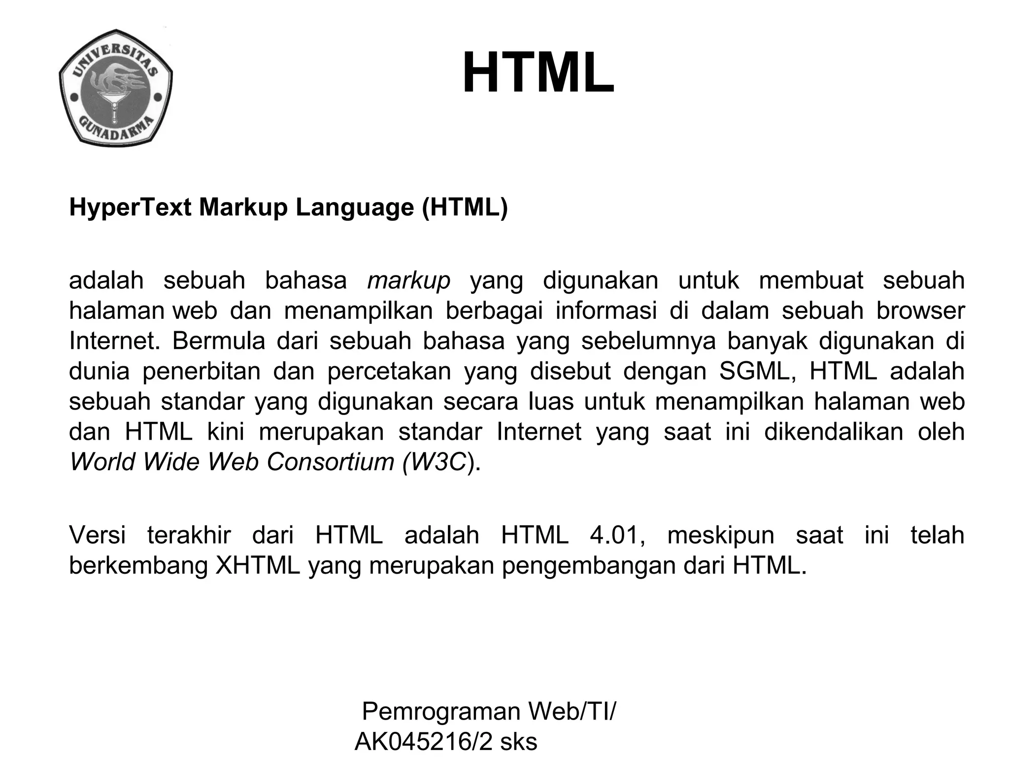 HTML
HyperText Markup Language (HTML)
adalah sebuah bahasa markup yang digunakan untuk membuat sebuah
halaman web dan menampilkan berbagai informasi di dalam sebuah browser
Internet. Bermula dari sebuah bahasa yang sebelumnya banyak digunakan di
dunia penerbitan dan percetakan yang disebut dengan SGML, HTML adalah
sebuah standar yang digunakan secara luas untuk menampilkan halaman web
dan HTML kini merupakan standar Internet yang saat ini dikendalikan oleh
World Wide Web Consortium (W3C).
Versi terakhir dari HTML adalah HTML 4.01, meskipun saat ini telah
berkembang XHTML yang merupakan pengembangan dari HTML.

Pemrograman Web/TI/
AK045216/2 sks

 
