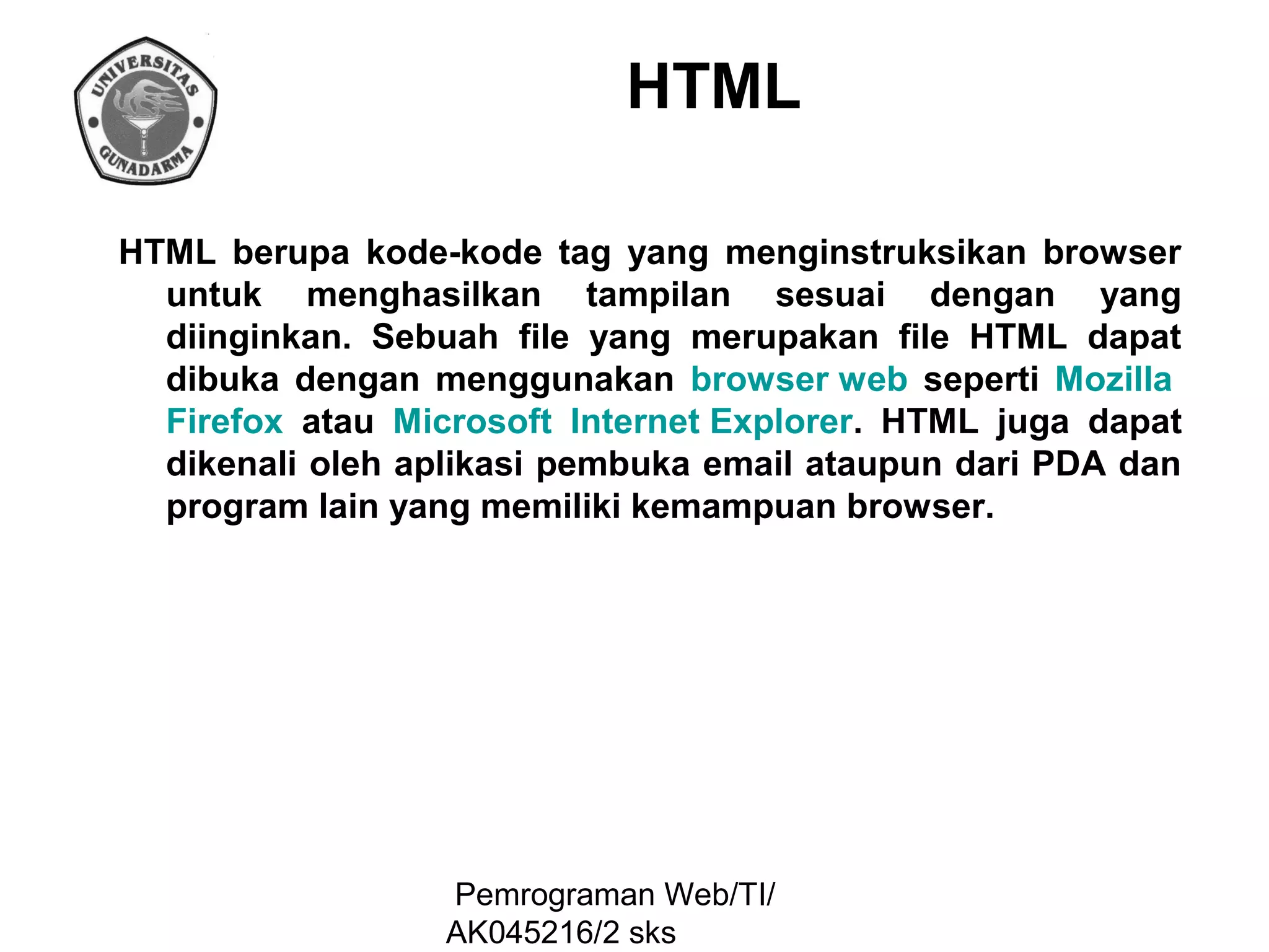 HTML
HTML berupa kode-kode tag yang menginstruksikan browser
untuk menghasilkan tampilan sesuai dengan yang
diinginkan. Sebuah file yang merupakan file HTML dapat
dibuka dengan menggunakan browser web seperti Mozilla
Firefox atau Microsoft Internet Explorer. HTML juga dapat
dikenali oleh aplikasi pembuka email ataupun dari PDA dan
program lain yang memiliki kemampuan browser.

Pemrograman Web/TI/
AK045216/2 sks

 