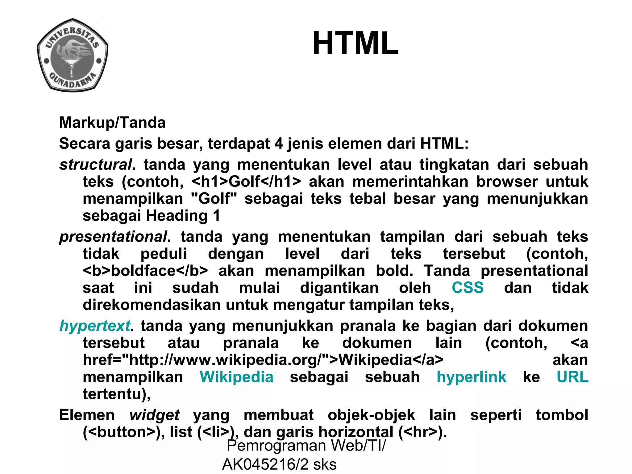 HTML
Markup/Tanda
Secara garis besar, terdapat 4 jenis elemen dari HTML:
structural. tanda yang menentukan level atau tingkatan dari sebuah
teks (contoh, <h1>Golf</h1> akan memerintahkan browser untuk
menampilkan "Golf" sebagai teks tebal besar yang menunjukkan
sebagai Heading 1
presentational. tanda yang menentukan tampilan dari sebuah teks
tidak peduli dengan level dari teks tersebut (contoh,
<b>boldface</b> akan menampilkan bold. Tanda presentational
saat ini sudah mulai digantikan oleh CSS dan tidak
direkomendasikan untuk mengatur tampilan teks,
hypertext. tanda yang menunjukkan pranala ke bagian dari dokumen
tersebut atau pranala ke dokumen lain (contoh, <a
href="http://www.wikipedia.org/">Wikipedia</a>
akan
menampilkan Wikipedia sebagai sebuah hyperlink ke URL
tertentu),
Elemen widget yang membuat objek-objek lain seperti tombol
(<button>), list (<li>), dan garis horizontal (<hr>).
Pemrograman Web/TI/
AK045216/2 sks

 