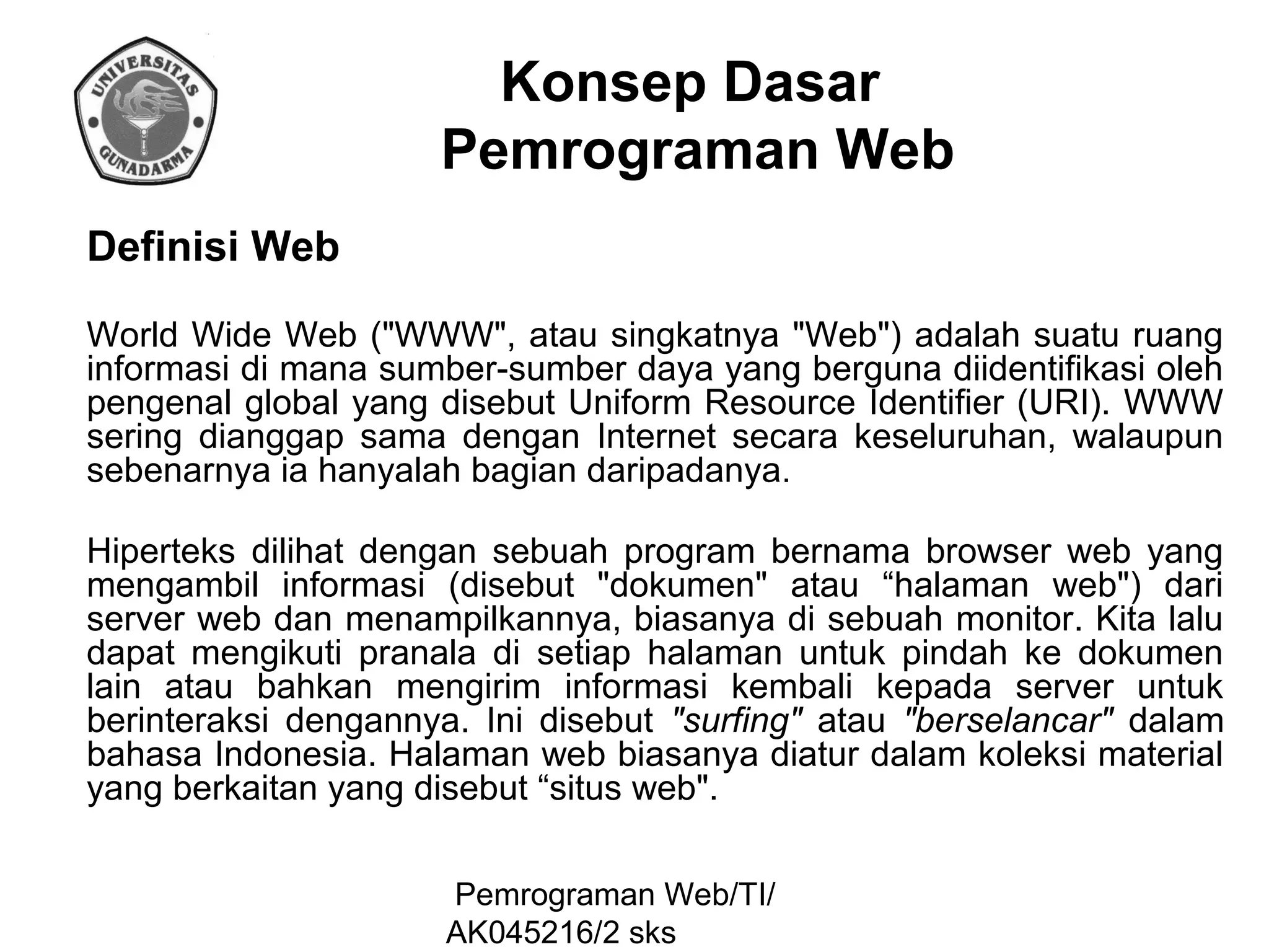 Konsep Dasar
Pemrograman Web
Definisi Web
World Wide Web ("WWW", atau singkatnya "Web") adalah suatu ruang
informasi di mana sumber-sumber daya yang berguna diidentifikasi oleh
pengenal global yang disebut Uniform Resource Identifier (URI). WWW
sering dianggap sama dengan Internet secara keseluruhan, walaupun
sebenarnya ia hanyalah bagian daripadanya.
Hiperteks dilihat dengan sebuah program bernama browser web yang
mengambil informasi (disebut "dokumen" atau “halaman web") dari
server web dan menampilkannya, biasanya di sebuah monitor. Kita lalu
dapat mengikuti pranala di setiap halaman untuk pindah ke dokumen
lain atau bahkan mengirim informasi kembali kepada server untuk
berinteraksi dengannya. Ini disebut "surfing" atau "berselancar" dalam
bahasa Indonesia. Halaman web biasanya diatur dalam koleksi material
yang berkaitan yang disebut “situs web".
Pemrograman Web/TI/
AK045216/2 sks

 