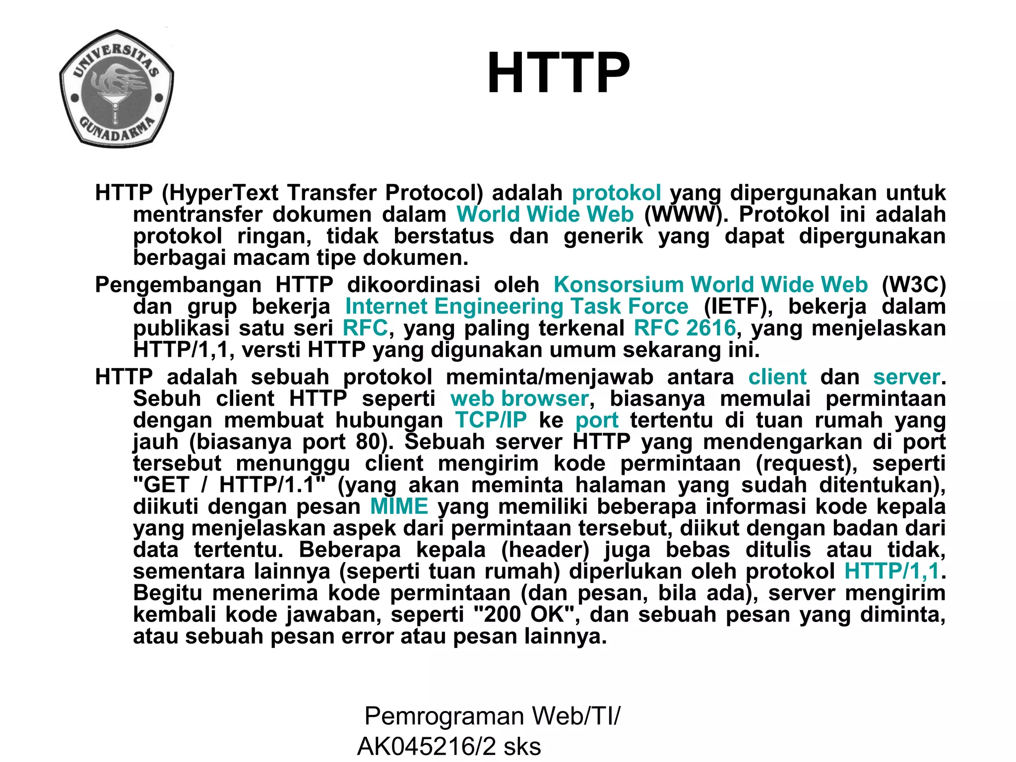 HTTP
HTTP (HyperText Transfer Protocol) adalah protokol yang dipergunakan untuk
mentransfer dokumen dalam World Wide Web (WWW). Protokol ini adalah
protokol ringan, tidak berstatus dan generik yang dapat dipergunakan
berbagai macam tipe dokumen.
Pengembangan HTTP dikoordinasi oleh Konsorsium World Wide Web (W3C)
dan grup bekerja Internet Engineering Task Force (IETF), bekerja dalam
publikasi satu seri RFC, yang paling terkenal RFC 2616, yang menjelaskan
HTTP/1,1, versti HTTP yang digunakan umum sekarang ini.
HTTP adalah sebuah protokol meminta/menjawab antara client dan server.
Sebuh client HTTP seperti web browser, biasanya memulai permintaan
dengan membuat hubungan TCP/IP ke port tertentu di tuan rumah yang
jauh (biasanya port 80). Sebuah server HTTP yang mendengarkan di port
tersebut menunggu client mengirim kode permintaan (request), seperti
"GET / HTTP/1.1" (yang akan meminta halaman yang sudah ditentukan),
diikuti dengan pesan MIME yang memiliki beberapa informasi kode kepala
yang menjelaskan aspek dari permintaan tersebut, diikut dengan badan dari
data tertentu. Beberapa kepala (header) juga bebas ditulis atau tidak,
sementara lainnya (seperti tuan rumah) diperlukan oleh protokol HTTP/1,1.
Begitu menerima kode permintaan (dan pesan, bila ada), server mengirim
kembali kode jawaban, seperti "200 OK", dan sebuah pesan yang diminta,
atau sebuah pesan error atau pesan lainnya.

Pemrograman Web/TI/
AK045216/2 sks

 