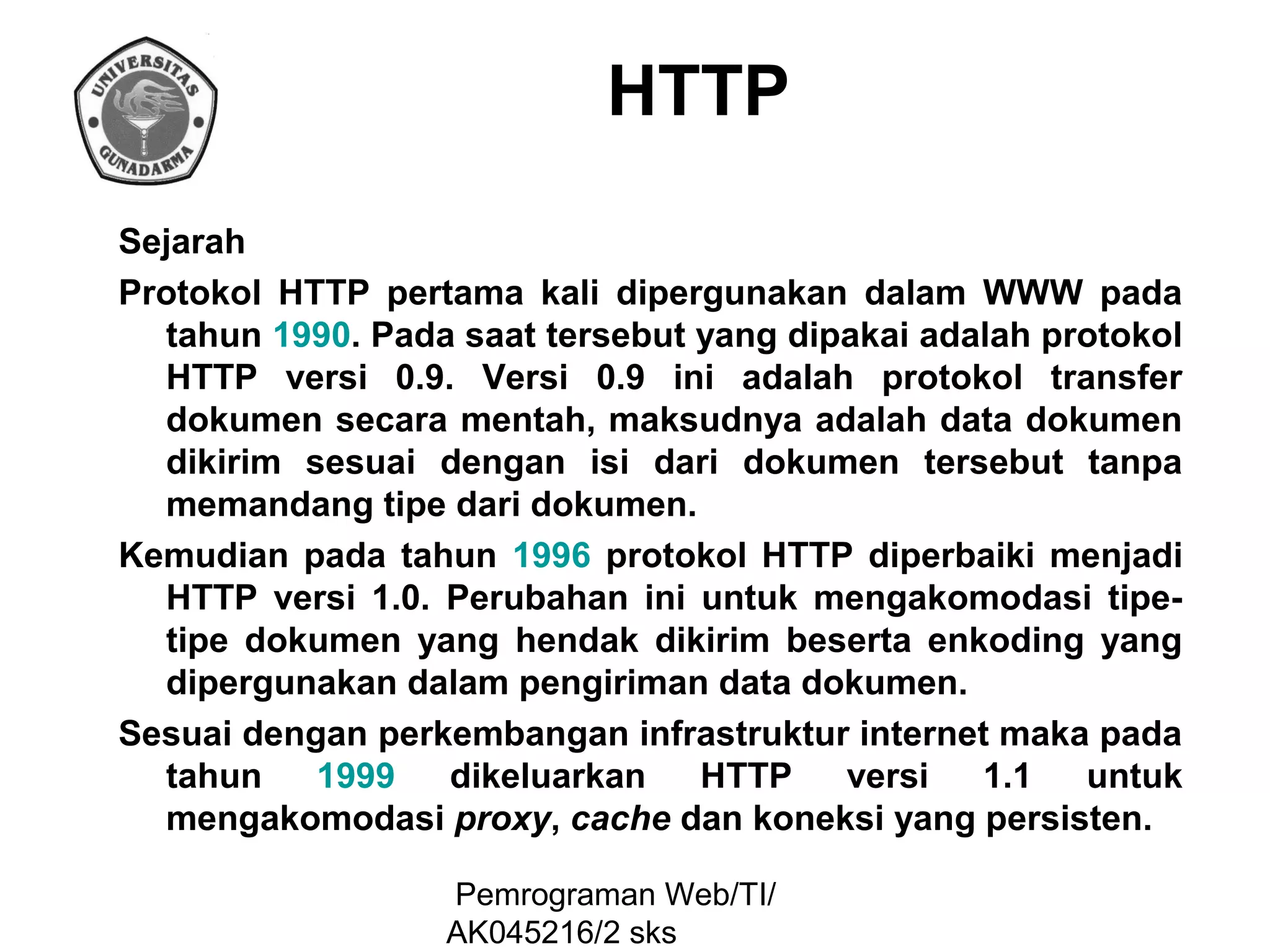 HTTP
Sejarah
Protokol HTTP pertama kali dipergunakan dalam WWW pada
tahun 1990. Pada saat tersebut yang dipakai adalah protokol
HTTP versi 0.9. Versi 0.9 ini adalah protokol transfer
dokumen secara mentah, maksudnya adalah data dokumen
dikirim sesuai dengan isi dari dokumen tersebut tanpa
memandang tipe dari dokumen.
Kemudian pada tahun 1996 protokol HTTP diperbaiki menjadi
HTTP versi 1.0. Perubahan ini untuk mengakomodasi tipetipe dokumen yang hendak dikirim beserta enkoding yang
dipergunakan dalam pengiriman data dokumen.
Sesuai dengan perkembangan infrastruktur internet maka pada
tahun
1999
dikeluarkan
HTTP
versi
1.1
untuk
mengakomodasi proxy, cache dan koneksi yang persisten.
Pemrograman Web/TI/
AK045216/2 sks

 