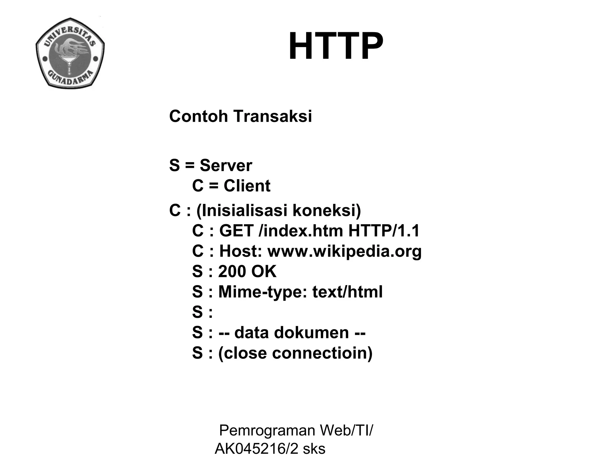 HTTP
Contoh Transaksi
S = Server
C = Client
C : (Inisialisasi koneksi)
C : GET /index.htm HTTP/1.1
C : Host: www.wikipedia.org
S : 200 OK
S : Mime-type: text/html
S:
S : -- data dokumen -S : (close connectioin)

Pemrograman Web/TI/
AK045216/2 sks

 