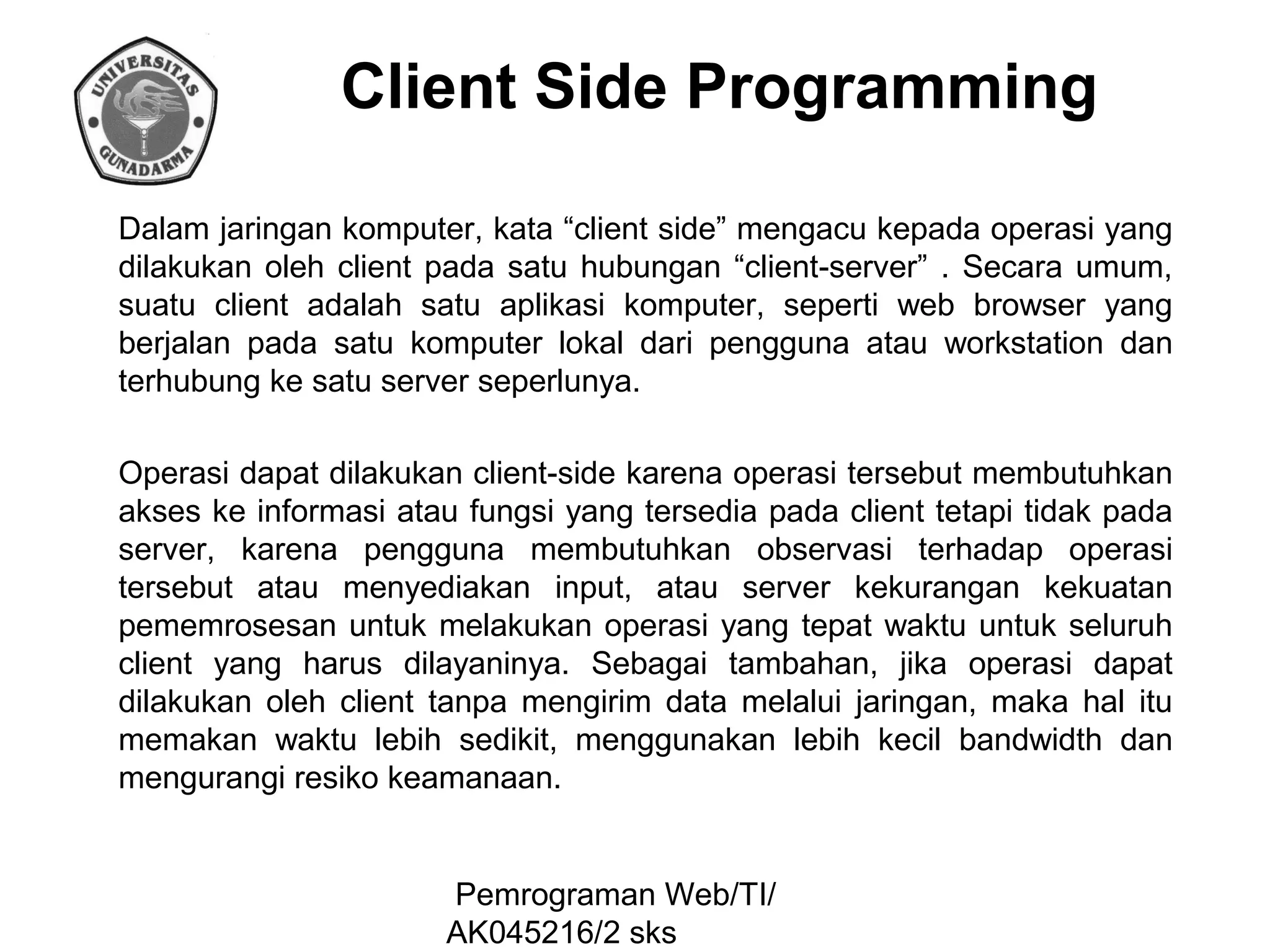 Client Side Programming
Dalam jaringan komputer, kata “client side” mengacu kepada operasi yang
dilakukan oleh client pada satu hubungan “client-server” . Secara umum,
suatu client adalah satu aplikasi komputer, seperti web browser yang
berjalan pada satu komputer lokal dari pengguna atau workstation dan
terhubung ke satu server seperlunya.
Operasi dapat dilakukan client-side karena operasi tersebut membutuhkan
akses ke informasi atau fungsi yang tersedia pada client tetapi tidak pada
server, karena pengguna membutuhkan observasi terhadap operasi
tersebut atau menyediakan input, atau server kekurangan kekuatan
pememrosesan untuk melakukan operasi yang tepat waktu untuk seluruh
client yang harus dilayaninya. Sebagai tambahan, jika operasi dapat
dilakukan oleh client tanpa mengirim data melalui jaringan, maka hal itu
memakan waktu lebih sedikit, menggunakan lebih kecil bandwidth dan
mengurangi resiko keamanaan.

Pemrograman Web/TI/
AK045216/2 sks

 