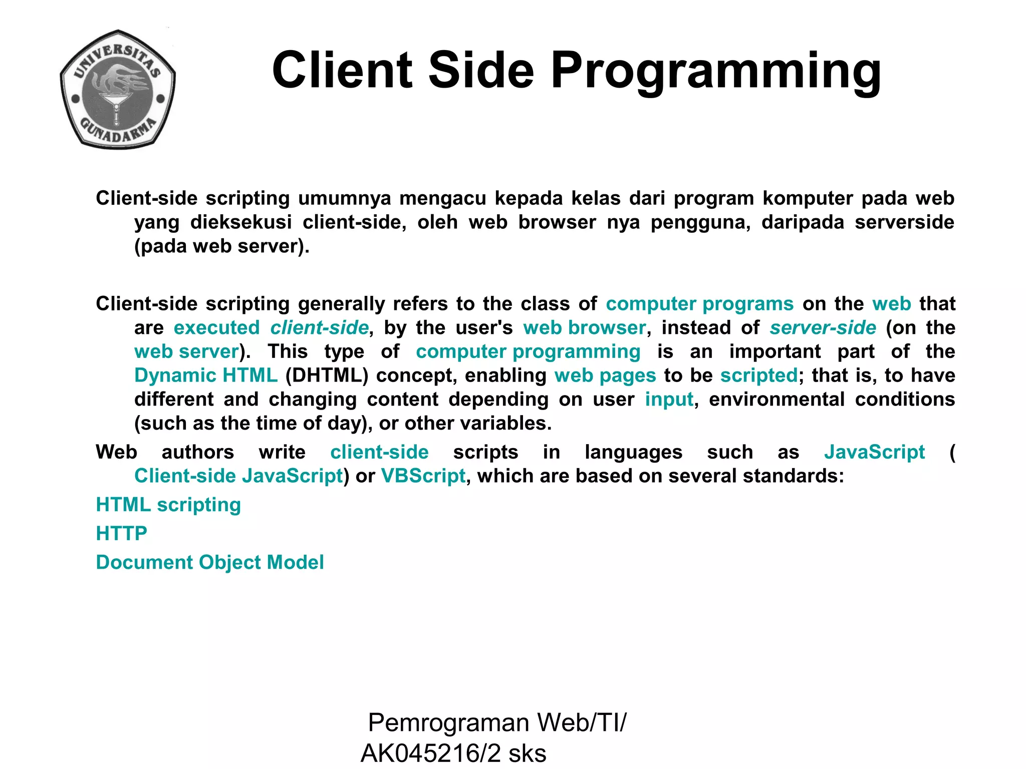 Client Side Programming
Client-side scripting umumnya mengacu kepada kelas dari program komputer pada web
yang dieksekusi client-side, oleh web browser nya pengguna, daripada serverside
(pada web server).
Client-side scripting generally refers to the class of computer programs on the web that
are executed client-side, by the user's web browser, instead of server-side (on the
web server). This type of computer programming is an important part of the
Dynamic HTML (DHTML) concept, enabling web pages to be scripted; that is, to have
different and changing content depending on user input, environmental conditions
(such as the time of day), or other variables.
Web authors write client-side scripts in languages such as JavaScript (
Client-side JavaScript) or VBScript, which are based on several standards:
HTML scripting
HTTP
Document Object Model

Pemrograman Web/TI/
AK045216/2 sks

 