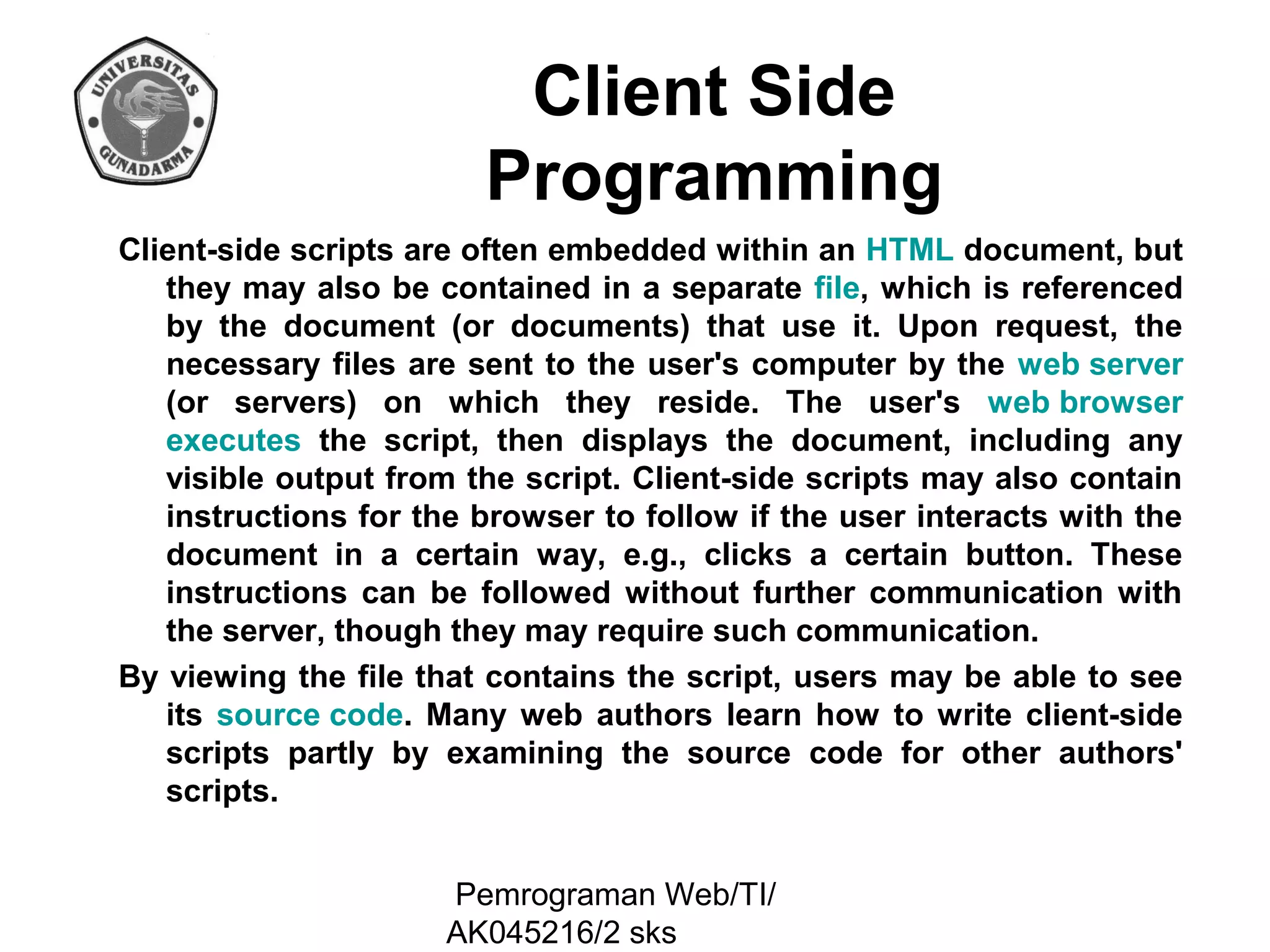 Client Side
Programming
Client-side scripts are often embedded within an HTML document, but
they may also be contained in a separate file, which is referenced
by the document (or documents) that use it. Upon request, the
necessary files are sent to the user's computer by the web server
(or servers) on which they reside. The user's web browser
executes the script, then displays the document, including any
visible output from the script. Client-side scripts may also contain
instructions for the browser to follow if the user interacts with the
document in a certain way, e.g., clicks a certain button. These
instructions can be followed without further communication with
the server, though they may require such communication.
By viewing the file that contains the script, users may be able to see
its source code. Many web authors learn how to write client-side
scripts partly by examining the source code for other authors'
scripts.
Pemrograman Web/TI/
AK045216/2 sks

 