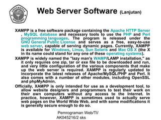 Web Server Software (Lanjutan)
XAMPP is a free software package containing the Apache HTTP Server
, MySQL database and necessary tools to use the PHP and Perl
programming languages. The program is released under the
GNU General Public License and serves as a free, easy-to-use
web server, capable of serving dynamic pages. Currently, XAMPP
is available for Windows, Linux, Sun Solaris and Mac OS X (the X
in its name could stand for any one of these operating systems).
XAMPP is widely named the "lazy man's WAMP/LAMP installation," as
it only requires one zip, tar or exe file to be downloaded and run,
and very little configuration of the various components that make
up the web server is required. XAMPP is regularly updated to
incorporate the latest releases of Apache/MySQL/PHP and Perl. It
also comes with a number of other modules, including OpenSSL
and phpMyAdmin.
Officially, XAMPP is only intended for use as a development tool, to
allow website designers and programmers to test their work on
their own computers without any access to the Internet. In
practice, however, XAMPP is sometimes used to actually serve
web pages on the World Wide Web, and with some modifications it
is generally secure enough to do so.
Pemrograman Web/TI/
AK045216/2 sks

 