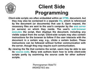 Client Side
Programming
Client-side scripts are often embedded within an HTML document, but
they may also be contained in a separate file, which is referenced
by the document (or documents) that use it. Upon request, the
necessary files are sent to the user's computer by the web server
(or servers) on which they reside. The user's web browser
executes the script, then displays the document, including any
visible output from the script. Client-side scripts may also contain
instructions for the browser to follow if the user interacts with the
document in a certain way, e.g., clicks a certain button. These
instructions can be followed without further communication with
the server, though they may require such communication.
By viewing the file that contains the script, users may be able to see
its source code. Many web authors learn how to write client-side
scripts partly by examining the source code for other authors'
scripts.
Pemrograman Web/TI/
AK045216/2 sks

 