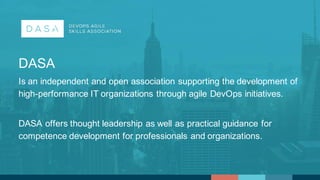 DASA  
Is  an  independent  and  open  association  supporting  the  development  of  
high-­performance  IT  organizations  through  agile  DevOps  initiatives.  
DASA  offers  thought  leadership  as  well  as  practical  guidance  for  
competence  development  for  professionals  and  organizations.
 