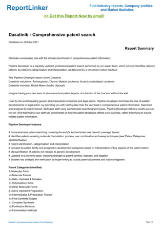 Find Industry reports, Company profiles
ReportLinker                                                                        and Market Statistics
                                             >> Get this Report Now by email!



Dasatinib - Comprehensive patent search
Published on October 2011

                                                                                                               Report Summary

Eliminate unnecessary risk with the industry benchmark in comprehensive patent information.


Pipeline Developer is a regularly updated, professional patent search performed by our expert team, which not only identifies relevant
patents, but delivers categorisation and interpretation, all delivered by a convenient online interface.


This Pipeline Developer report covers Dasatinib
Dasatinib indications: Antineoplastic; Chronic Myeloid Leukemia; Acute Lymphoblastic Leukemia
Dasatinib innovator: Bristol-Myers Squibb (Sprycel)


Imagine having your own team of pharmaceutical patent experts, at a fraction of the cost and without the wait.


Used by the worlds leading generic pharmaceutical companies and legal teams, Pipeline Developer minimises the risk of wasted
developments or legal action, by providing you with nothing less than the very best in comprehensive patent information. Searched
and analysed by highly trained, dedicated staff using sophisticated searching techniques, Pipeline Developer delivers results you can
rely on. And that means your staff can concentrate on how the patent landscape affects your business, rather than trying to source
reliable patent information.


Pipeline Developer features:


# Comprehensive patent searching, covering the world's key territories (see 'search coverage' below)
# Identifies patents covering molecule, formulation, process, use, combination and assay techniques (see 'Patent Categories
Identified'below)
# Patent identification, categorisation and interpretation
# Grouped by patent family and assigned to development categories based on Interpretation of key aspects of the patent claims
# Manual filtration of patents not relevant to generic development
# Updated on a monthly basis, including changes to patent families, statuses, and litigation
# Enables fast analysis and verification by hyper-linking to crucial patent documents and national registers


Patent Categories Identified:
1. Molecular Form
a) Molecule Patents
b) Salts, Hydrates & Solvates
c) Polymorphic Forms
d) Other Molecular Forms
2. Active Ingredient Preparation
a) Intermediates & Preparation Thereof
b) Final Synthetic Stages
c) Complete Synthesis
d) Purification Methods
e) Fermentation Methods



Dasatinib - Comprehensive patent search (From Slideshare)                                                                     Page 1/5
 
