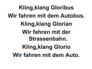 Kling,klang Gloribus
Wir fahren mit dem Autobus.
Kling,klang Glorian
Wir fahren mit der
Strassenbahn.
Kling,klang Glorio
Wir fahren mit dem Auto.