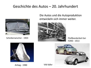 Geschichte des Autos – 20. Jahrhundert

                         Die Autos und die Autoproduktion
                         entwickeln sich immer weiter.




Scheibenwischer - 1903                        Fließbandarbeit bei
                                              FORD - 1913




        Airbag - 1980       VW Käfer
 