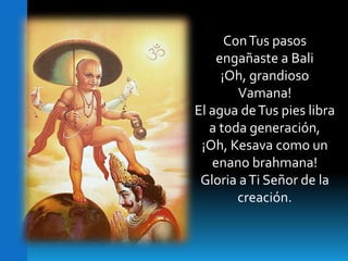 	Con Tus pasos engañaste a Bali ¡Oh, grandioso Vamana!El agua de Tus pies libra a toda generación,¡Oh, Kesava como un enano brahmana!Gloria a Ti Señor de la creación.