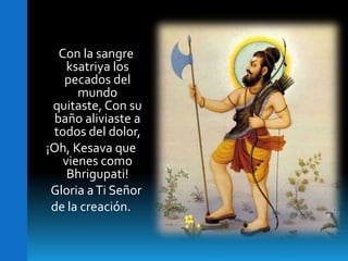     Con la sangre ksatriyalos pecados del mundo  quitaste, Con su baño aliviaste a todos del dolor,¡Oh, Kesavaque vienes como Bhrigupati!    Gloria a Ti Señor de la creación.