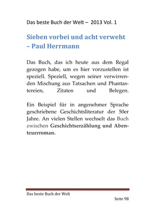 Das beste Buch der Welt – 2013 Vol. 1

Sieben vorbei und acht verweht
– Paul Herrmann

Das Buch, das ich heute aus dem Regal
gezogen habe, um es hier vorzustellen ist
speziell. Speziell, wegen seiner verwirren-
den Mischung aus Tatsachen und Phantas-
tereien,     Zitaten      und      Belegen.

Ein Beispiel für in angenehmer Sprache
geschriebene Geschichtsliteratur der 50er
Jahre. An vielen Stellen wechselt das Buch
zwischen Geschichtserzählung und Aben-
teuerroman.




Das beste Buch der Welt
                                     Seite 98
 