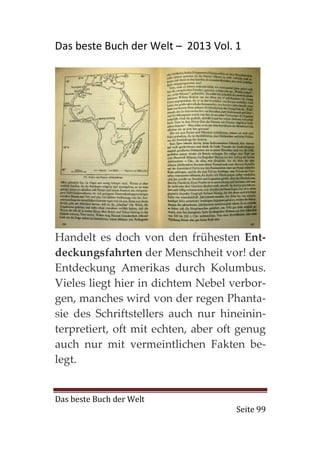 Das beste Buch der Welt – 2013 Vol. 1




Handelt es doch von den frühesten Ent-
deckungsfahrten der Menschheit vor! der
Entdeckung Amerikas durch Kolumbus.
Vieles liegt hier in dichtem Nebel verbor-
gen, manches wird von der regen Phanta-
sie des Schriftstellers auch nur hineinin-
terpretiert, oft mit echten, aber oft genug
auch nur mit vermeintlichen Fakten be-
legt.


Das beste Buch der Welt
                                    Seite 99
 
