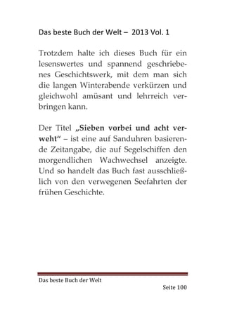 Das beste Buch der Welt – 2013 Vol. 1

Trotzdem halte ich dieses Buch für ein
lesenswertes und spannend geschriebe-
nes Geschichtswerk, mit dem man sich
die langen Winterabende verkürzen und
gleichwohl amüsant und lehrreich ver-
bringen kann.

Der Titel „Sieben vorbei und acht ver-
weht“ – ist eine auf Sanduhren basieren-
de Zeitangabe, die auf Segelschiffen den
morgendlichen Wachwechsel anzeigte.
Und so handelt das Buch fast ausschließ-
lich von den verwegenen Seefahrten der
frühen Geschichte.




Das beste Buch der Welt
                                   Seite 100
 