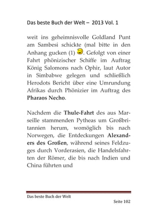 Das beste Buch der Welt – 2013 Vol. 1

weit ins geheimnisvolle Goldland Punt
am Sambesi schickte (mal bitte in den
Anhang gucken (1) . Gefolgt von einer
Fahrt phönizischer Schiffe im Auftrag
König Salomons nach Ophir, laut Autor
in Simbabwe gelegen und schließlich
Herodots Bericht über eine Umrundung
Afrikas durch Phönizier im Auftrag des
Pharaos Necho.

Nachdem die Thule-Fahrt des aus Mar-
seille stammenden Pytheas um Großbri-
tannien herum, womöglich bis nach
Norwegen, die Entdeckungen Alexand-
ers des Großen, während seines Feldzu-
ges durch Vorderasien, die Handelsfahr-
ten der Römer, die bis nach Indien und
China führten und




Das beste Buch der Welt
                                   Seite 102
 