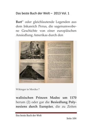 Das beste Buch der Welt – 2013 Vol. 1

Bart” oder gleichlautende Legenden aus
dem Inkareich Perus, die sagenumwobe-
ne Geschichte von einer europäischen
Ansiedlung Amerikas durch den




Wikinger in Mexiko ?


walisischen Prinzen Madoc um 1170
herum (2) oder gar die Besiedlung Poly-
nesiens durch Europäer, die zu Zeiten

Das beste Buch der Welt
                                   Seite 104
 