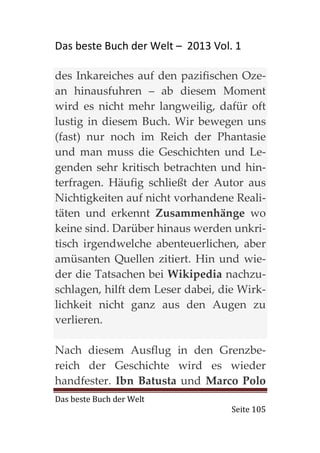 Das beste Buch der Welt – 2013 Vol. 1

des Inkareiches auf den pazifischen Oze-
an hinausfuhren – ab diesem Moment
wird es nicht mehr langweilig, dafür oft
lustig in diesem Buch. Wir bewegen uns
(fast) nur noch im Reich der Phantasie
und man muss die Geschichten und Le-
genden sehr kritisch betrachten und hin-
terfragen. Häufig schließt der Autor aus
Nichtigkeiten auf nicht vorhandene Reali-
täten und erkennt Zusammenhänge wo
keine sind. Darüber hinaus werden unkri-
tisch irgendwelche abenteuerlichen, aber
amüsanten Quellen zitiert. Hin und wie-
der die Tatsachen bei Wikipedia nachzu-
schlagen, hilft dem Leser dabei, die Wirk-
lichkeit nicht ganz aus den Augen zu
verlieren.

Nach diesem Ausflug in den Grenzbe-
reich der Geschichte wird es wieder
handfester. Ibn Batusta und Marco Polo
Das beste Buch der Welt
                                   Seite 105
 