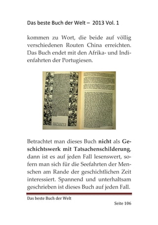 Das beste Buch der Welt – 2013 Vol. 1

kommen zu Wort, die beide auf völlig
verschiedenen Routen China erreichten.
Das Buch endet mit den Afrika- und Indi-
enfahrten der Portugiesen.




Betrachtet man dieses Buch nicht als Ge-
schichtswerk mit Tatsachenschilderung,
dann ist es auf jeden Fall lesenswert, so-
fern man sich für die Seefahrten der Men-
schen am Rande der geschichtlichen Zeit
interessiert. Spannend und unterhaltsam
geschrieben ist dieses Buch auf jeden Fall.
Das beste Buch der Welt
                                    Seite 106
 