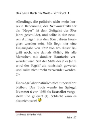 Das beste Buch der Welt – 2013 Vol. 1

Allerdings, die politisch nicht mehr kor-
rekte Benennung der Schwarzafrikaner
als “Neger” ist dem Zeitgeist der 50er
Jahre geschuldet, und sollte in den neue-
ren Auflagen aus den 80er Jahren korri-
giert worden sein. Mir liegt hier eine
Erstausgabe von 1952 vor, wo dieser Be-
griff noch, wie damals üblich, für alle
Menschen mit dunkler Hautfarbe ver-
wendet wird. Seit der Mitte der 70er Jahre
wird der Begriff als rassistisch gewertet
und sollte nicht mehr verwendet werden.
(3).

Eines darf aber natürlich nicht unerwähnt
bleiben. Das Buch wurde im Spiegel
Nummer 6 von 1955 als Bestseller vorge-
stellt und gefeiert (4). Schlecht kann es
also nicht sein!



Das beste Buch der Welt
                                   Seite 107
 