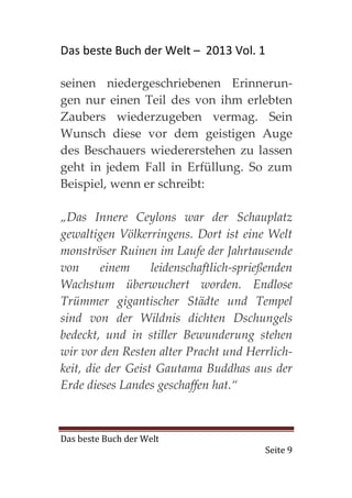Das beste Buch der Welt – 2013 Vol. 1

seinen niedergeschriebenen Erinnerun-
gen nur einen Teil des von ihm erlebten
Zaubers wiederzugeben vermag. Sein
Wunsch diese vor dem geistigen Auge
des Beschauers wiedererstehen zu lassen
geht in jedem Fall in Erfüllung. So zum
Beispiel, wenn er schreibt:

„Das Innere Ceylons war der Schauplatz
gewaltigen Völkerringens. Dort ist eine Welt
monströser Ruinen im Laufe der Jahrtausende
von      einem     leidenschaftlich-sprießenden
Wachstum überwuchert worden. Endlose
Trümmer gigantischer Städte und Tempel
sind von der Wildnis dichten Dschungels
bedeckt, und in stiller Bewunderung stehen
wir vor den Resten alter Pracht und Herrlich-
keit, die der Geist Gautama Buddhas aus der
Erde dieses Landes geschaffen hat.“



Das beste Buch der Welt
                                         Seite 9
 