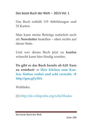 Das beste Buch der Welt – 2013 Vol. 1

Das Buch enthält 119 Abbildungen und
32 Karten.

Man kann meine Beiträge natürlich auch
als Newsletter bestellen – oben rechts auf
dieser Seite.

Und wer dieses Buch jetzt zu kaufen
wünscht kann hier fündig werden.

Da gibt es das Buch bereits ab 0,01 Euro
zu erstehen! –> Hier klicken zum Kau-
fen: Sieben vorbei und acht verweht.
http://goo.gl/y5Ifx

Weblinks:

(1) http://de.wikipedia.org/wiki/Madoc




Das beste Buch der Welt
                                   Seite 108
 