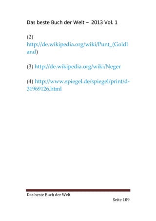 Das beste Buch der Welt – 2013 Vol. 1

(2)
http://de.wikipedia.org/wiki/Punt_(Goldl
and)

(3) http://de.wikipedia.org/wiki/Neger

(4) http://www.spiegel.de/spiegel/print/d-
31969126.html




Das beste Buch der Welt
                                   Seite 109
 