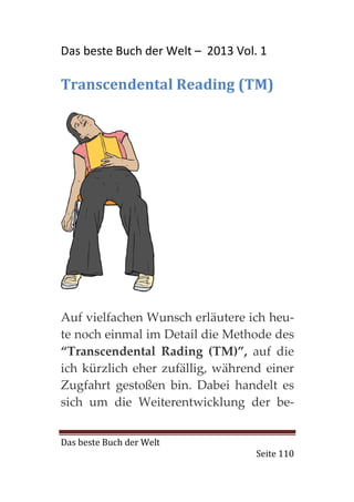Das beste Buch der Welt – 2013 Vol. 1

Transcendental Reading (TM)




Auf vielfachen Wunsch erläutere ich heu-
te noch einmal im Detail die Methode des
“Transcendental Rading (TM)”, auf die
ich kürzlich eher zufällig, während einer
Zugfahrt gestoßen bin. Dabei handelt es
sich um die Weiterentwicklung der be-


Das beste Buch der Welt
                                   Seite 110
 
