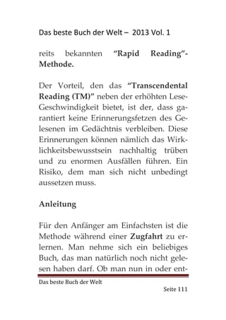 Das beste Buch der Welt – 2013 Vol. 1

reits bekannten           “Rapid   Reading”-
Methode.

Der Vorteil, den das “Transcendental
Reading (TM)” neben der erhöhten Lese-
Geschwindigkeit bietet, ist der, dass ga-
rantiert keine Erinnerungsfetzen des Ge-
lesenen im Gedächtnis verbleiben. Diese
Erinnerungen können nämlich das Wirk-
lichkeitsbewusstsein nachhaltig trüben
und zu enormen Ausfällen führen. Ein
Risiko, dem man sich nicht unbedingt
aussetzen muss.

Anleitung

Für den Anfänger am Einfachsten ist die
Methode während einer Zugfahrt zu er-
lernen. Man nehme sich ein beliebiges
Buch, das man natürlich noch nicht gele-
sen haben darf. Ob man nun in oder ent-
Das beste Buch der Welt
                                      Seite 111
 