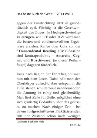 Das beste Buch der Welt – 2013 Vol. 1

gegen der Fahrtrichtung sitzt ist grund-
sätzlich egal. Wichtig ist die Geschwin-
digkeit des Zuges. In Hochgeschwindig-
keitszügen, wie ICE oder TGV wird man
die besten und eindrucksvollsten Ergeb-
nisse erzielen. Kaffee oder Cola vor der
“Trancendental Reading (TM)”-Session
sind kontraproduktiv – Amaretto, Cog-
nac und Kirschwasser (in dieser Reihen-
folge!) dagegen förderlich.

Kurz nach Beginn der Fahrt beginnt man
nun mit dem Lesen. Dabei hält man den
Oberkörper aufrecht, aber entspannt, die
Füße stehen schulterbreit nebeneinander,
die Atmung ist ruhig und gleichmäßig.
Man liest Zeile für Zeile, möglichst ohne
sich großartig Gedanken über das gelese-
ne zu machen. Nach einiger Zeit – bei
einem fortgeschrittenen Praktizierenden
tritt der Zustand schon nach wenigen
Das beste Buch der Welt
                                   Seite 112
 