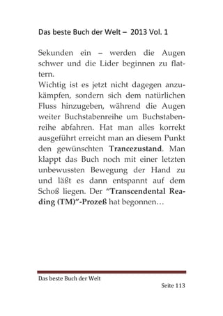 Das beste Buch der Welt – 2013 Vol. 1

Sekunden ein – werden die Augen
schwer und die Lider beginnen zu flat-
tern.
Wichtig ist es jetzt nicht dagegen anzu-
kämpfen, sondern sich dem natürlichen
Fluss hinzugeben, während die Augen
weiter Buchstabenreihe um Buchstaben-
reihe abfahren. Hat man alles korrekt
ausgeführt erreicht man an diesem Punkt
den gewünschten Trancezustand. Man
klappt das Buch noch mit einer letzten
unbewussten Bewegung der Hand zu
und läßt es dann entspannt auf dem
Schoß liegen. Der “Transcendental Rea-
ding (TM)”-Prozeß hat begonnen…




Das beste Buch der Welt
                                   Seite 113
 