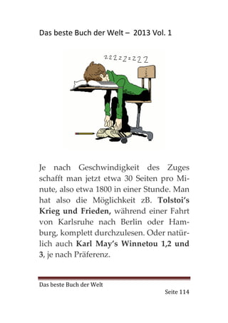 Das beste Buch der Welt – 2013 Vol. 1




Je nach Geschwindigkeit des Zuges
schafft man jetzt etwa 30 Seiten pro Mi-
nute, also etwa 1800 in einer Stunde. Man
hat also die Möglichkeit zB. Tolstoi’s
Krieg und Frieden, während einer Fahrt
von Karlsruhe nach Berlin oder Ham-
burg, komplett durchzulesen. Oder natür-
lich auch Karl May’s Winnetou 1,2 und
3, je nach Präferenz.


Das beste Buch der Welt
                                   Seite 114
 