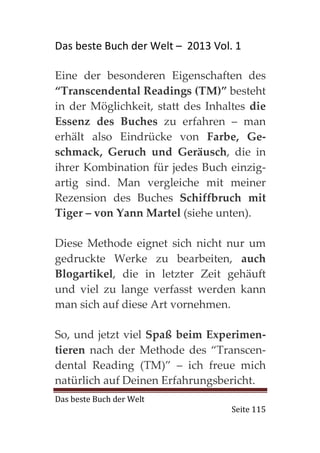 Das beste Buch der Welt – 2013 Vol. 1

Eine der besonderen Eigenschaften des
“Transcendental Readings (TM)” besteht
in der Möglichkeit, statt des Inhaltes die
Essenz des Buches zu erfahren – man
erhält also Eindrücke von Farbe, Ge-
schmack, Geruch und Geräusch, die in
ihrer Kombination für jedes Buch einzig-
artig sind. Man vergleiche mit meiner
Rezension des Buches Schiffbruch mit
Tiger – von Yann Martel (siehe unten).

Diese Methode eignet sich nicht nur um
gedruckte Werke zu bearbeiten, auch
Blogartikel, die in letzter Zeit gehäuft
und viel zu lange verfasst werden kann
man sich auf diese Art vornehmen.

So, und jetzt viel Spaß beim Experimen-
tieren nach der Methode des “Transcen-
dental Reading (TM)” – ich freue mich
natürlich auf Deinen Erfahrungsbericht.
Das beste Buch der Welt
                                   Seite 115
 