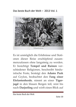 Das beste Buch der Welt – 2013 Vol. 1




Es ist unmöglich die Erlebnisse und Stati-
onen dieser Reise erschöpfend zusam-
menzufassen ohne langatmig zu werden.
Er besichtigt Tempel und Ruinen ver-
schiedener Religionen, beschreibt hindu-
istische Feste, besteigt den Adams Peak
auf Ceylon, beobachtet den Fang einer
Elefantenherde, nimmt an einer Tiger-
jagd in den blauen Bergen teil, reist bis
nach Darjeeling und wirft einen Blick auf

Das beste Buch der Welt
                                    Seite 10
 