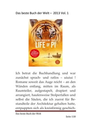 Das beste Buch der Welt – 2013 Vol. 1




Ich betrat die Buchhandlung und war
zunächst sprach- und ratlos – uiuiui !
Romane soweit das Auge reicht – an den
Wänden entlang, mitten im Raum, als
Raumteiler, aufgestapelt, drapiert und
arrangiert, haufenweise Stolperfallen und
selbst die Säulen, die ich zuerst für Be-
standteile der Architektur gehalten hatte,
entpuppten sich als kreisförmig geschich-
Das beste Buch der Welt
                                   Seite 118
 