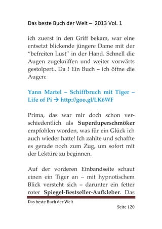 Das beste Buch der Welt – 2013 Vol. 1

ich zuerst in den Griff bekam, war eine
entsetzt blickende jüngere Dame mit der
“befreiten Lust” in der Hand. Schnell die
Augen zugekniffen und weiter vorwärts
gestolpert.. Da ! Ein Buch – ich öffne die
Augen:

Yann Martel – Schiffbruch mit Tiger –
Life of Pi http://goo.gl/LK6WF

Prima, das war mir doch schon ver-
schiedentlich als Superduperschmöker
empfohlen worden, was für ein Glück ich
auch wieder hatte! Ich zahlte und schaffte
es gerade noch zum Zug, um sofort mit
der Lektüre zu beginnen.

Auf der vorderen Einbandseite schaut
einen ein Tiger an – mit hypnotischem
Blick versteht sich – darunter ein fetter
roter Spiegel-Bestseller-Aufkleber. Das
Das beste Buch der Welt
                                   Seite 120
 