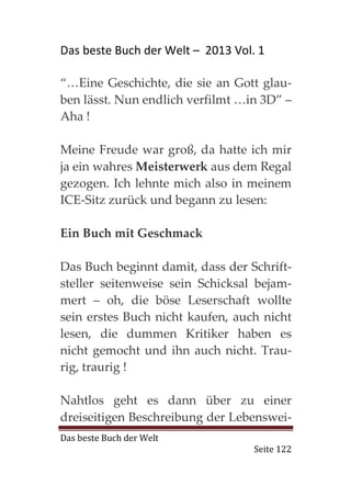 Das beste Buch der Welt – 2013 Vol. 1

“…Eine Geschichte, die sie an Gott glau-
ben lässt. Nun endlich verfilmt …in 3D” –
Aha !

Meine Freude war groß, da hatte ich mir
ja ein wahres Meisterwerk aus dem Regal
gezogen. Ich lehnte mich also in meinem
ICE-Sitz zurück und begann zu lesen:

Ein Buch mit Geschmack

Das Buch beginnt damit, dass der Schrift-
steller seitenweise sein Schicksal bejam-
mert – oh, die böse Leserschaft wollte
sein erstes Buch nicht kaufen, auch nicht
lesen, die dummen Kritiker haben es
nicht gemocht und ihn auch nicht. Trau-
rig, traurig !

Nahtlos geht es dann über zu einer
dreiseitigen Beschreibung der Lebenswei-
Das beste Buch der Welt
                                   Seite 122
 